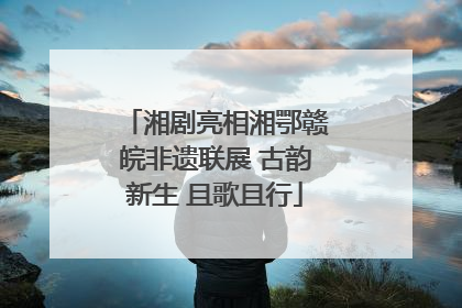 湘剧亮相湘鄂赣皖非遗联展 古韵新生 且歌且行