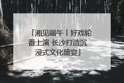 湘见端午丨好戏轮番上演 长沙打造沉浸式文化盛宴