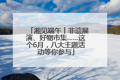 湘见端午丨非遗展演、好物市集……这个6月，八大主题活动等你参与