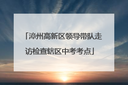 漳州高新区领导带队走访检查辖区中考考点