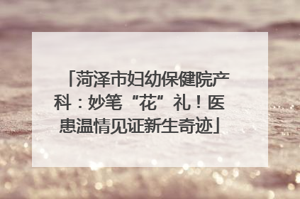 菏泽市妇幼保健院产科：妙笔“花”礼！医患温情见证新生奇迹