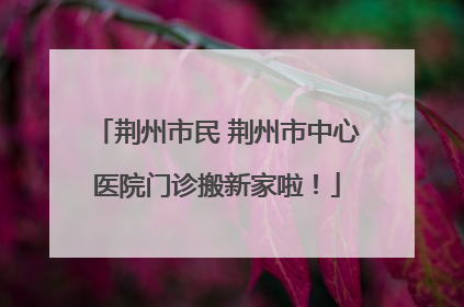 荆州市民 荆州市中心医院门诊搬新家啦！