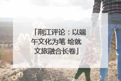 荆江评论：以端午文化为笔 绘就文旅融合长卷