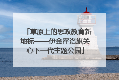 草原上的思政教育新地标——伊金霍洛旗关心下一代主题公园