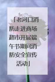 老河口消防走进商场超市开展端午节期间消防安全宣传活动