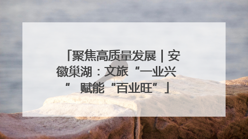 聚焦高质量发展｜安徽巢湖：文旅“一业兴” 赋能“百业旺”