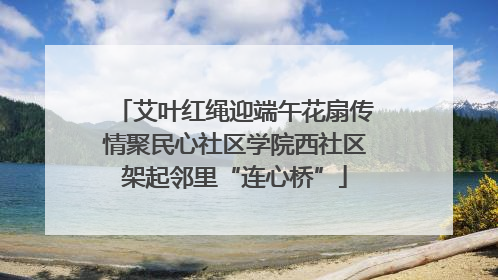 艾叶红绳迎端午花扇传情聚民心社区学院西社区架起邻里“连心桥”