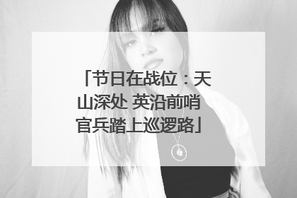 节日在战位：天山深处 英沿前哨官兵踏上巡逻路