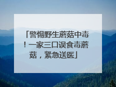 警惕野生蘑菇中毒！一家三口误食毒蘑菇，紧急送医