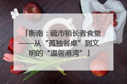 衡南：硫市镇长者食堂——从“孤独餐桌”到文明的“温馨港湾”