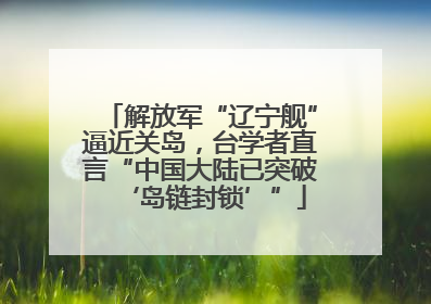 解放军“辽宁舰”逼近关岛，台学者直言“中国大陆已突破‘岛链封锁’”