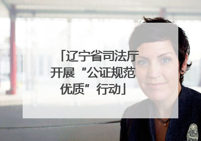 辽宁省司法厅开展“公证规范优质”行动