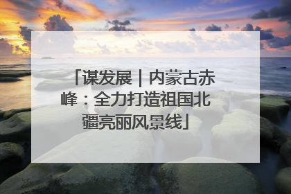 谋发展｜内蒙古赤峰：全力打造祖国北疆亮丽风景线