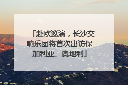 赴欧巡演，长沙交响乐团将首次出访保加利亚、奥地利