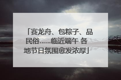 赛龙舟、包粽子、品民俗……临近端午 各地节日氛围愈发浓厚