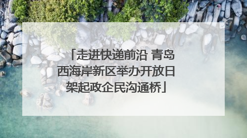 走进快递前沿 青岛西海岸新区举办开放日架起政企民沟通桥