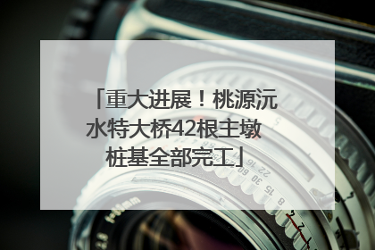 重大进展！桃源沅水特大桥42根主墩桩基全部完工