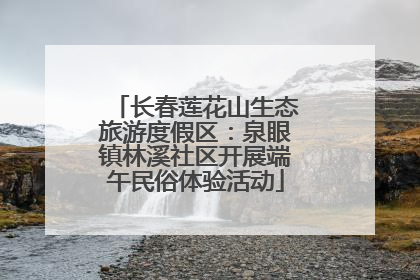 长春莲花山生态旅游度假区：泉眼镇林溪社区开展端午民俗体验活动