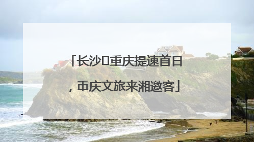 长沙⇌重庆提速首日，重庆文旅来湘邀客