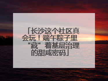 长沙这个社区真会玩！端午粽子里“藏”着基层治理的甜咸密码