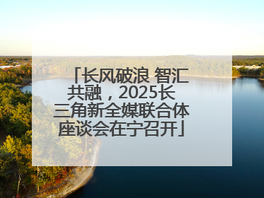 长风破浪 智汇共融，2025长三角新全媒联合体座谈会在宁召开
