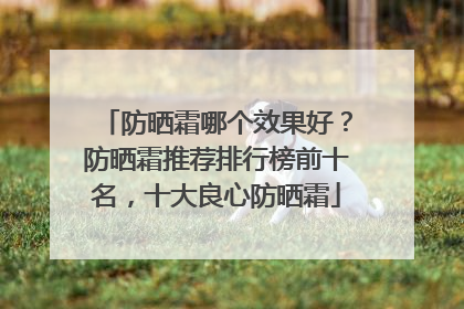 防晒霜哪个效果好？防晒霜推荐排行榜前十名，十大良心防晒霜