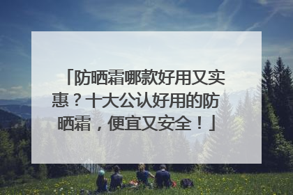 防晒霜哪款好用又实惠？十大公认好用的防晒霜，便宜又安全！