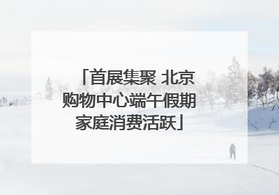 首展集聚 北京购物中心端午假期家庭消费活跃