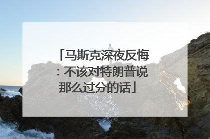 马斯克深夜反悔：不该对特朗普说那么过分的话
