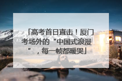 高考首日直击！厦门考场外的“中国式浪漫”，每一帧都暖哭