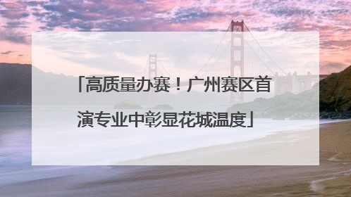 高质量办赛！广州赛区首演专业中彰显花城温度