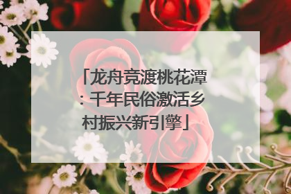 龙舟竞渡桃花潭：千年民俗激活乡村振兴新引擎