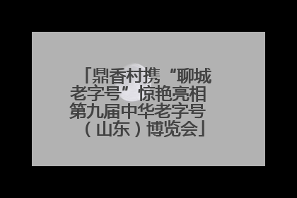 鼎香村携“聊城老字号”惊艳亮相第九届中华老字号（山东）博览会