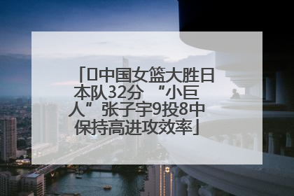 ﻿中国女篮大胜日本队32分 “小巨人”张子宇9投8中保持高进攻效率