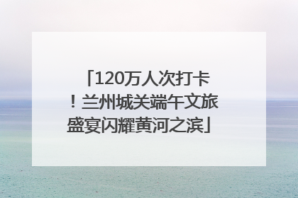120万人次打卡！兰州城关端午文旅盛宴闪耀黄河之滨