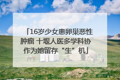 16岁少女患卵巢恶性肿瘤 十堰人医多学科协作为她留存“生”机