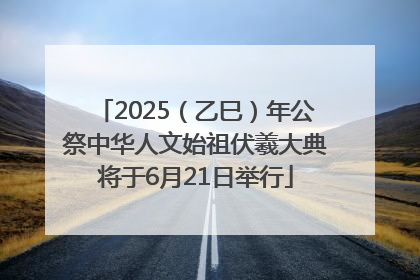 2025（乙巳）年公祭中华人文始祖伏羲大典将于6月21日举行