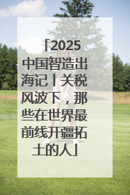 2025中国智造出海记丨关税风波下，那些在世界最前线开疆拓土的人