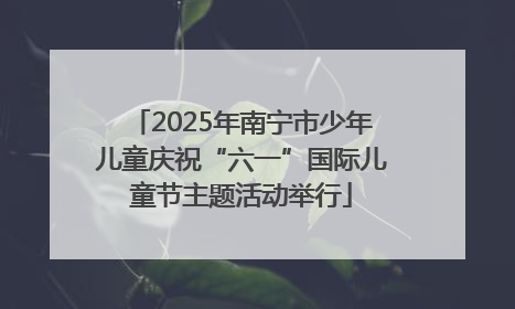 2025年南宁市少年儿童庆祝“六一”国际儿童节主题活动举行
