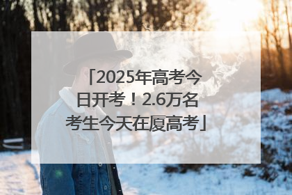 2025年高考今日开考！2.6万名考生今天在厦高考