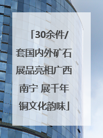 30余件/套国内外矿石展品亮相广西南宁 展千年铜文化韵味