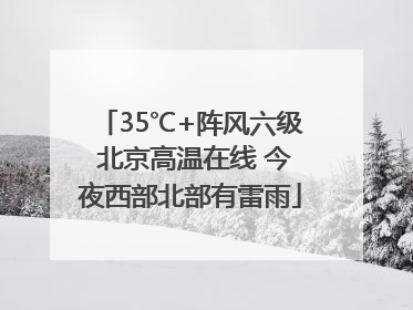 35℃+阵风六级 北京高温在线 今夜西部北部有雷雨
