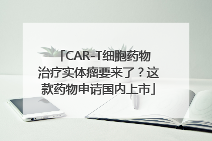 CAR-T细胞药物治疗实体瘤要来了？这款药物申请国内上市